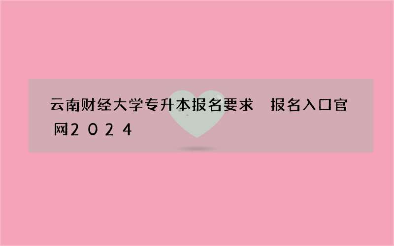 云南财经大学专升本报名要求 报名入口官网2024